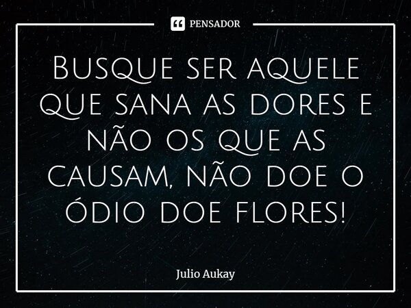 ⁠Busque ser aquele que sana as dores e não os que as causam, não doe o ódio doe flores!... Frase de Julio Aukay.