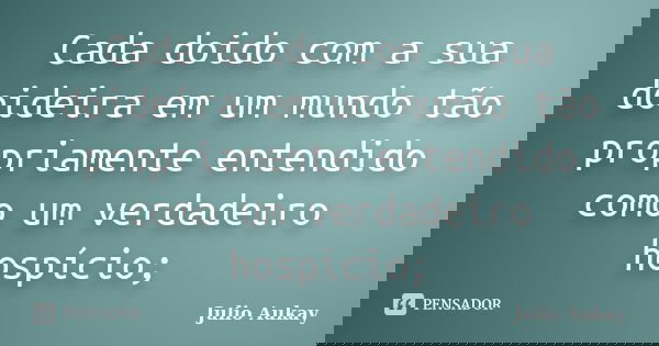 Cada doido com a sua doideira em um mundo tão propriamente entendido como um verdadeiro hospício;... Frase de Julio Aukay.