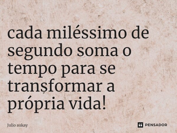 ⁠cada miléssimo de segundo soma o tempo para se transformar a própria vida!... Frase de Julio Aukay.