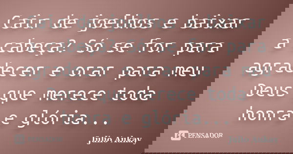 Cair de joelhos e baixar a cabeça? Só se for para agradecer e orar para meu Deus que merece toda honra e glória...... Frase de Julio Aukay.