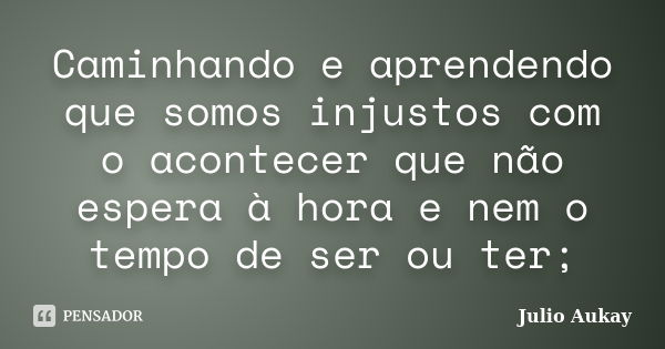 Caminhando e aprendendo que somos injustos com o acontecer que não espera à hora e nem o tempo de ser ou ter;... Frase de Julio Aukay.