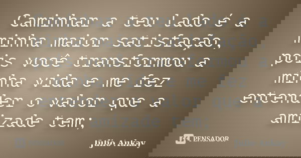 Caminhar a teu lado é a minha maior satisfação, pois você transformou a minha vida e me fez entender o valor que a amizade tem;... Frase de Julio Aukay.