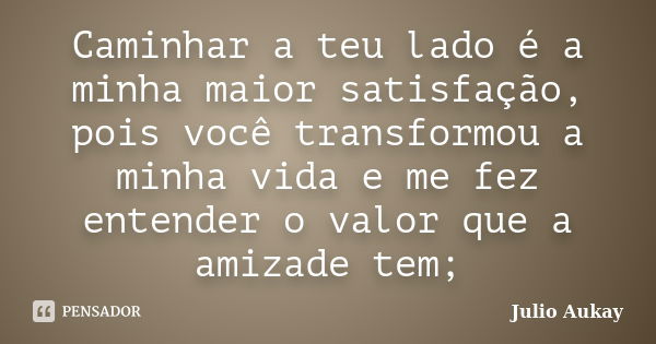 Caminhar a teu lado é a minha maior satisfação, pois você transformou a minha vida e me fez entender o valor que a amizade tem;... Frase de Julio Aukay.