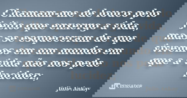 Chamam-me de louco pelo jeito que enxergo a vida, mas se esqueceram de que vivemos em um mundo em que a vida não nos pede lucidez;... Frase de Julio Aukay.
