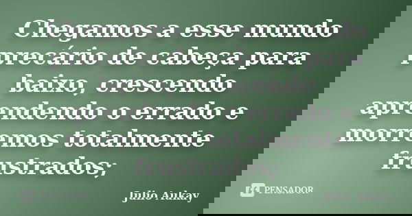 Chegamos a esse mundo precário de cabeça para baixo, crescendo aprendendo o errado e morremos totalmente frustrados;... Frase de Julio Aukay.