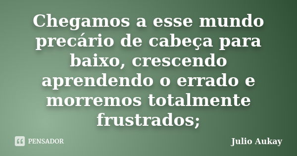 Chegamos a esse mundo precário de cabeça para baixo, crescendo aprendendo o errado e morremos totalmente frustrados;... Frase de Julio Aukay.