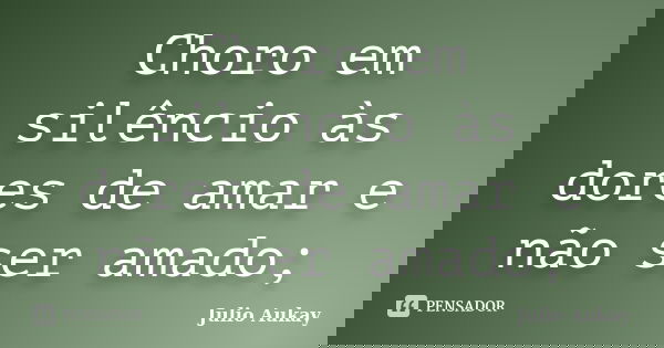 Choro em silêncio às dores de amar e não ser amado;... Frase de Julio Aukay.