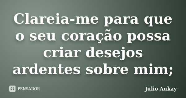 Clareia-me para que o seu coração possa criar desejos ardentes sobre mim;... Frase de Julio Aukay.