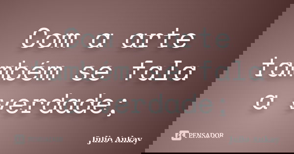Com a arte também se fala a verdade;... Frase de julio Aukay.
