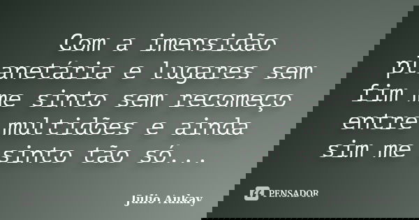 Com a imensidão planetária e lugares sem fim me sinto sem recomeço entre multidões e ainda sim me sinto tão só...... Frase de Julio Aukay.