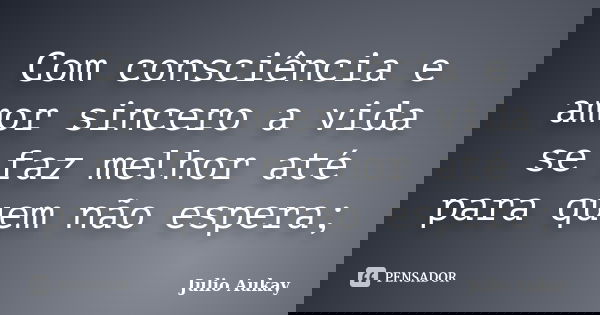 Com consciência e amor sincero a vida se faz melhor até para quem não espera;... Frase de Julio Aukay.
