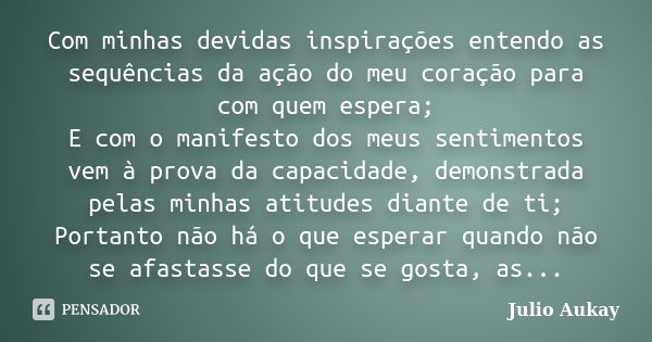 Com minhas devidas inspirações entendo as sequências da ação do meu coração para com quem espera; E com o manifesto dos meus sentimentos vem à prova da capacida... Frase de Julio Aukay.