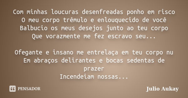 Com minhas loucuras desenfreadas ponho em risco O meu corpo trêmulo e enlouquecido de você Balbucio os meus desejos junto ao teu corpo Que vorazmente me fez esc... Frase de Julio Aukay.