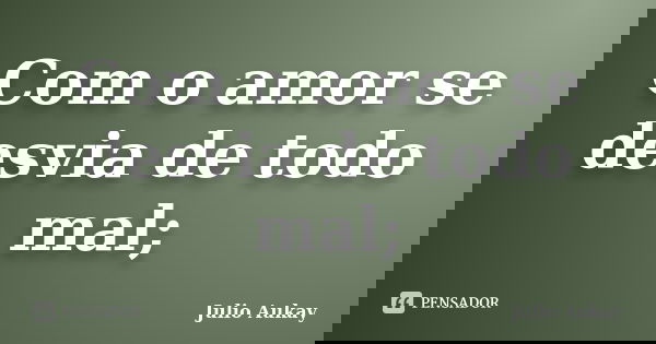 Com o amor se desvia de todo mal;... Frase de Julio Aukay.