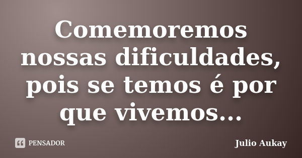 Comemoremos nossas dificuldades, pois se temos é por que vivemos...... Frase de Julio Aukay.