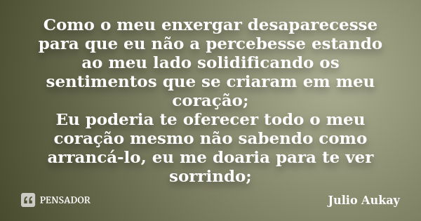 Como o meu enxergar desaparecesse para que eu não a percebesse estando ao meu lado solidificando os sentimentos que se criaram em meu coração; Eu poderia te ofe... Frase de Julio Aukay.