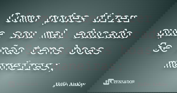 Como podes dizer que sou mal educado Se não tens boas maneiras;... Frase de Julio Aukay.