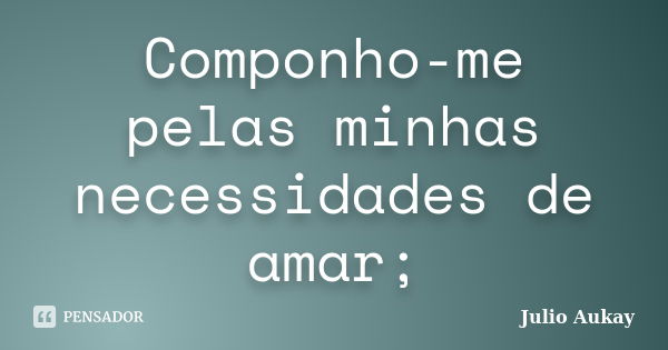 Componho-me pelas minhas necessidades de amar;... Frase de Julio Aukay.