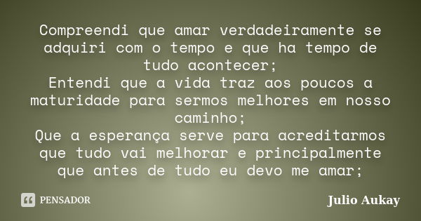 Compreendi que amar verdadeiramente se adquiri com o tempo e que ha tempo de tudo acontecer; Entendi que a vida traz aos poucos a maturidade para sermos melhore... Frase de Julio Aukay.