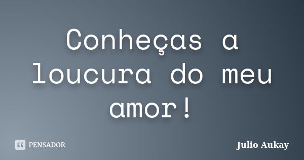 Conheças a loucura do meu amor!... Frase de Julio Aukay.