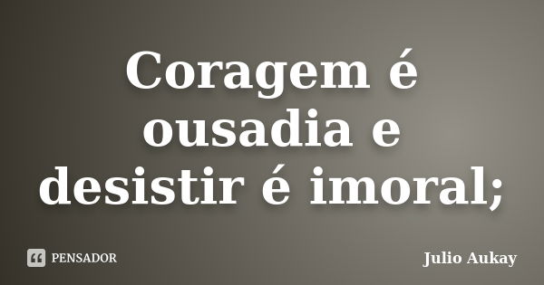 Coragem é Ousadia E Desistir é Imoral Julio Aukay Pensador 