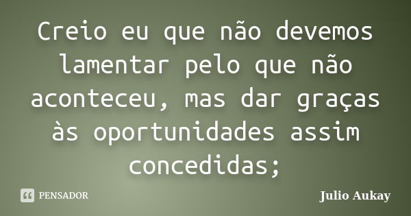 Creio eu que não devemos lamentar pelo que não aconteceu, mas dar graças às oportunidades assim concedidas;... Frase de julio Aukay.