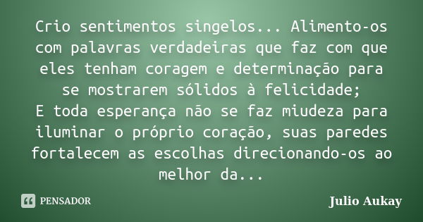 Crio sentimentos singelos... Alimento-os com palavras verdadeiras que faz com que eles tenham coragem e determinação para se mostrarem sólidos à felicidade; E t... Frase de Julio Aukay.