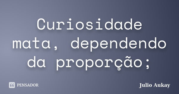 Curiosidade mata, dependendo da proporção;... Frase de julio Aukay.