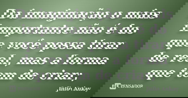 Da imaginação o mais importante não é do que você possa tirar de real, mas a forma que tem de criar;... Frase de Julio Aukay.