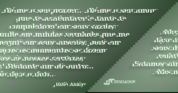 Dá-me o seu prazer... Dá-me o seu amor que te acalentarei e tanto te completarei em seus vazios; Mergulhe em minhas verdades que me faço imergir em seus anseios... Frase de Julio Aukay.
