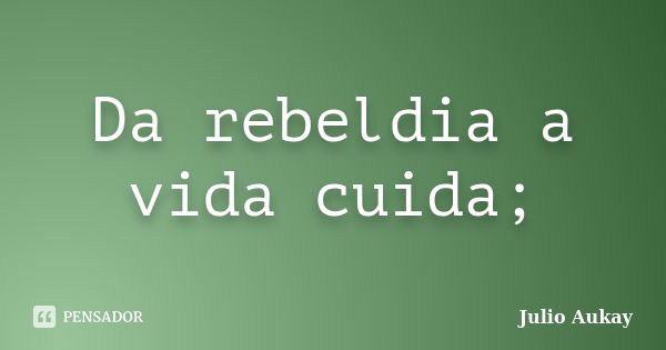 Da rebeldia a vida cuida;... Frase de Julio Aukay.