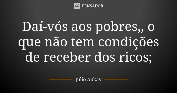 Daí-vós aos pobres,, o que não tem condições de receber dos ricos;... Frase de Julio Aukay.