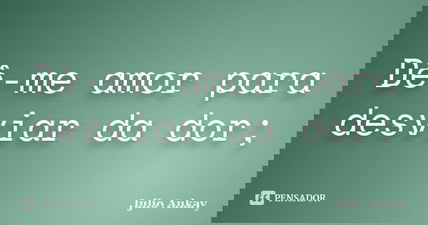 Dê-me amor para desviar da dor;... Frase de julio Aukay.