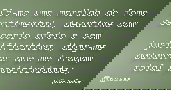Dê-me uma mordida de fome sentimental, desatine com certo afeto e sem justificativa, diga-me palavras que me tragam total positividade;... Frase de Julio Aukay.