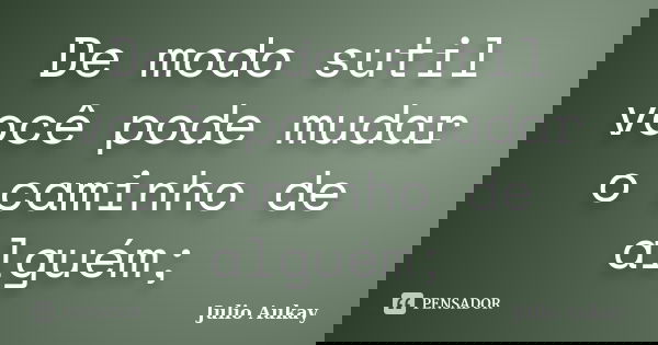 De modo sutil você pode mudar o caminho de alguém;... Frase de Julio Aukay.