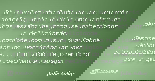 Dê o valor absoluto ao seu próprio coração, pois é dele que sairá às devidas essências para se direcionar a felicidade. Sempre caminhe com a sua humildade deixa... Frase de Julio Aukay.