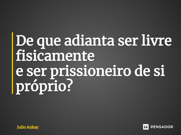 ⁠De que adianta ser livre fisicamente e ser prisioneiro de si próprio?... Frase de Julio Aukay.