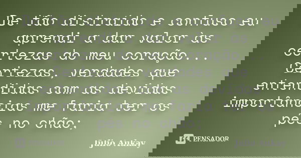 De tão distraído e confuso eu aprendi a dar valor às certezas do meu coração... Certezas, verdades que entendidas com as devidas importâncias me faria ter os pé... Frase de Julio Aukay.