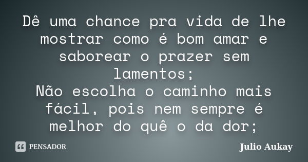 Dê uma chance pra vida de lhe mostrar como é bom amar e saborear o prazer sem lamentos; Não escolha o caminho mais fácil, pois nem sempre é melhor do quê o da d... Frase de Julio Aukay.