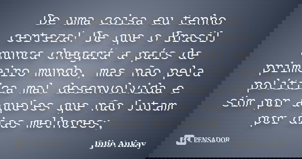 De uma coisa eu tenho certeza! De que o Brasil nunca chegará a país de primeiro mundo, mas não pela política mal desenvolvida e sim por aqueles que não lutam po... Frase de Julio Aukay.