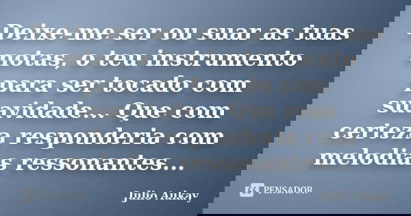 Deixe-me ser ou suar as tuas notas, o teu instrumento para ser tocado com suavidade... Que com certeza responderia com melodias ressonantes...... Frase de Julio Aukay.