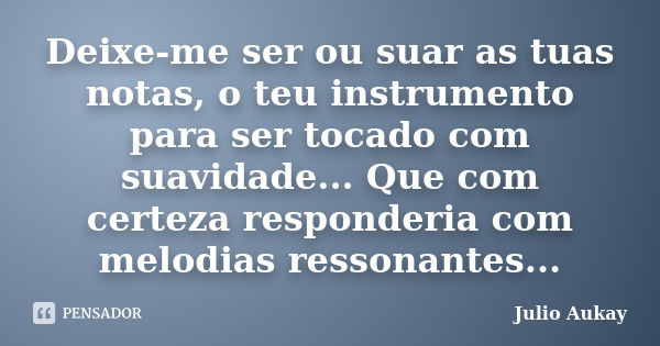 Deixe-me ser ou suar as tuas notas, o teu instrumento para ser tocado com suavidade... Que com certeza responderia com melodias ressonantes...... Frase de Julio Aukay.