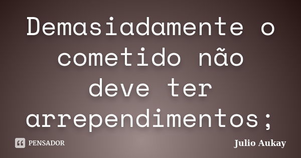 Demasiadamente o cometido não deve ter arrependimentos;... Frase de julio Aukay.