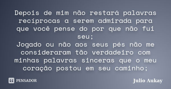 Depois de mim não restará palavras recíprocas a serem admirada para que você pense do por que não fui seu; Jogado ou não aos seus pés não me consideraram tão ve... Frase de Julio Aukay.