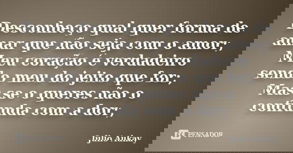 Desconheço qual quer forma de amar que não seja com o amor; Meu coração é verdadeiro sendo meu do jeito que for; Mas se o queres não o confunda com a dor;... Frase de Julio Aukay.