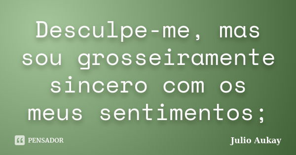 Desculpe-me, mas sou grosseiramente sincero com os meus sentimentos;... Frase de Julio Aukay.