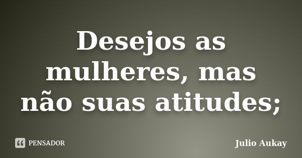 Desejos as mulheres, mas não suas atitudes;... Frase de Julio Aukay.