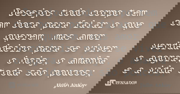 Desejos todo corpo tem com boca para falar o que querem, mas amor verdadeiro para se viver o agora, o hoje, o amanhã e a vida toda são poucos;... Frase de Julio Aukay.