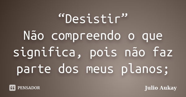 “Desistir” Não compreendo o que significa, pois não faz parte dos meus planos;... Frase de Julio Aukay.