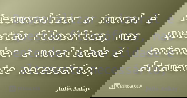 Desmoralizar o imoral é questão filosófica, mas entender a moralidade é altamente necessário;... Frase de julio Aukay.